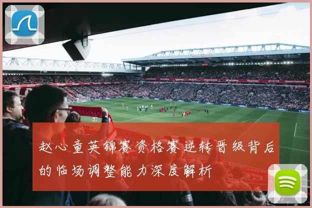 赵心童英锦赛资格赛逆转晋级背后的临场调整能力深度解析