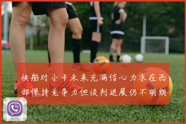 快船对小卡未来充满信心力求在西部保持竞争力但谈判进展仍不明朗